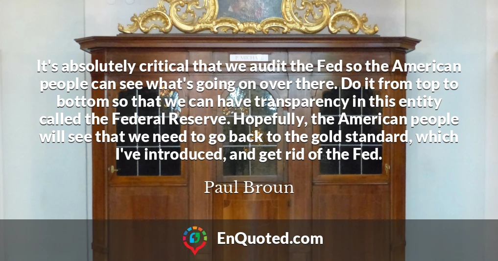 It's absolutely critical that we audit the Fed so the American people can see what's going on over there. Do it from top to bottom so that we can have transparency in this entity called the Federal Reserve. Hopefully, the American people will see that we need to go back to the gold standard, which I've introduced, and get rid of the Fed.