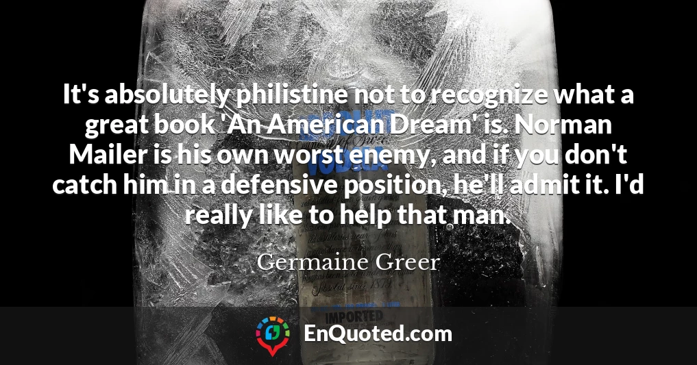 It's absolutely philistine not to recognize what a great book 'An American Dream' is. Norman Mailer is his own worst enemy, and if you don't catch him in a defensive position, he'll admit it. I'd really like to help that man.