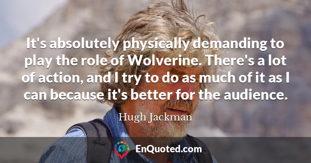 It's absolutely physically demanding to play the role of Wolverine. There's a lot of action, and I try to do as much of it as I can because it's better for the audience.