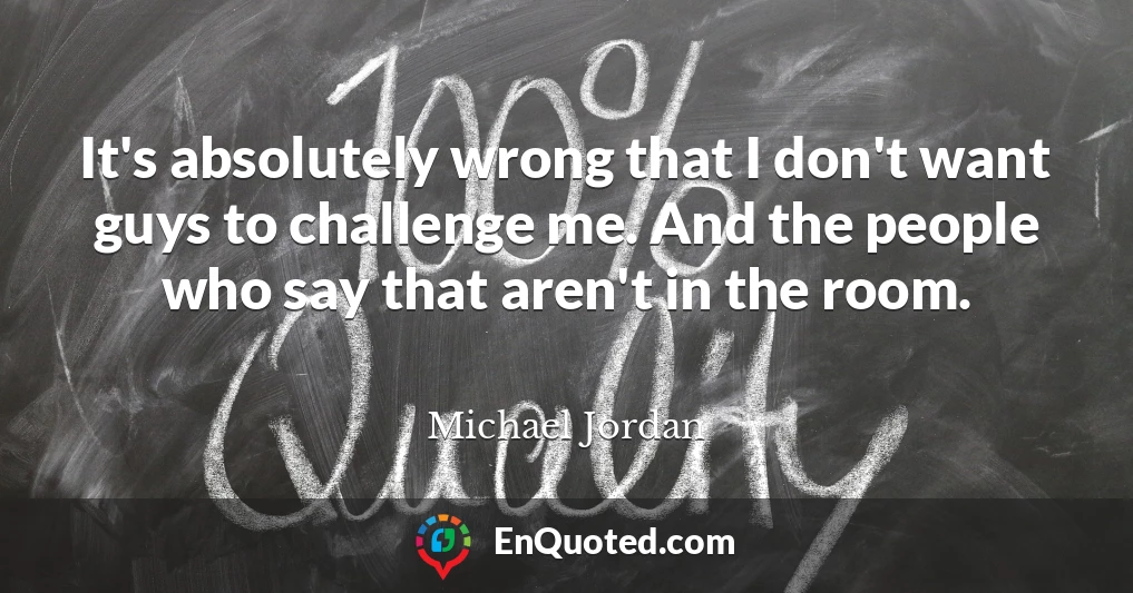 It's absolutely wrong that I don't want guys to challenge me. And the people who say that aren't in the room.