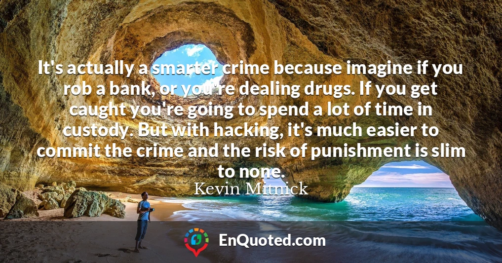 It's actually a smarter crime because imagine if you rob a bank, or you're dealing drugs. If you get caught you're going to spend a lot of time in custody. But with hacking, it's much easier to commit the crime and the risk of punishment is slim to none.