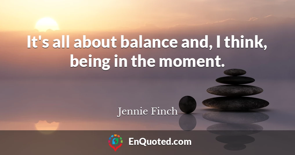It's all about balance and, I think, being in the moment.
