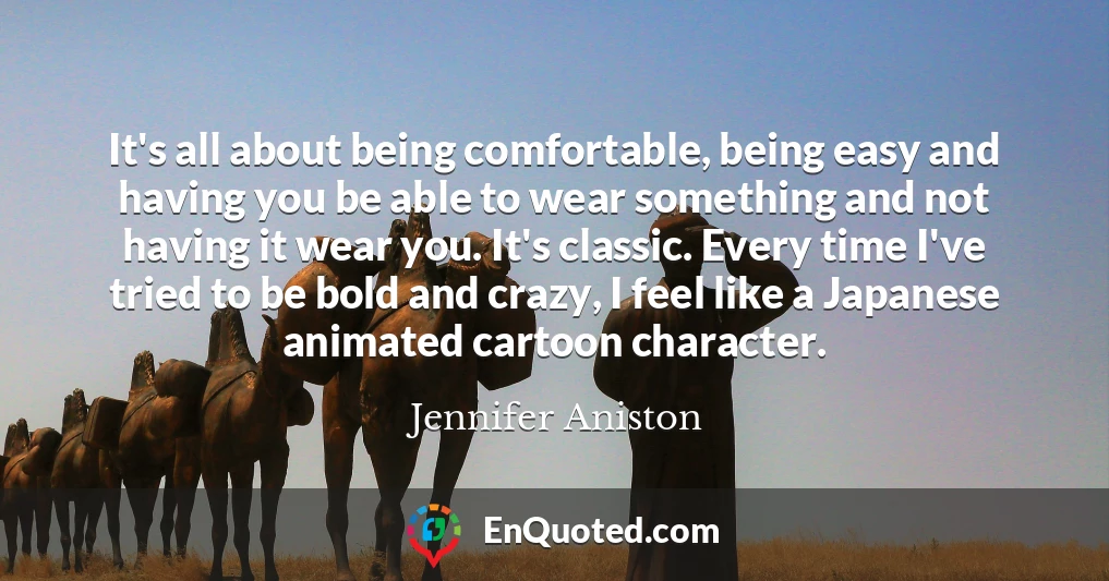 It's all about being comfortable, being easy and having you be able to wear something and not having it wear you. It's classic. Every time I've tried to be bold and crazy, I feel like a Japanese animated cartoon character.