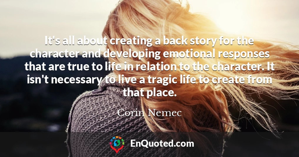 It's all about creating a back story for the character and developing emotional responses that are true to life in relation to the character. It isn't necessary to live a tragic life to create from that place.