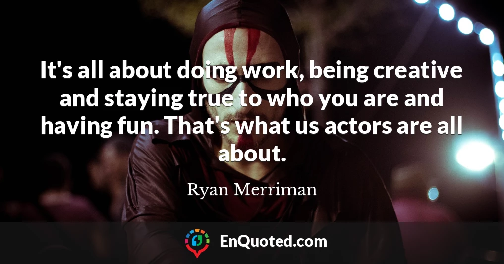It's all about doing work, being creative and staying true to who you are and having fun. That's what us actors are all about.