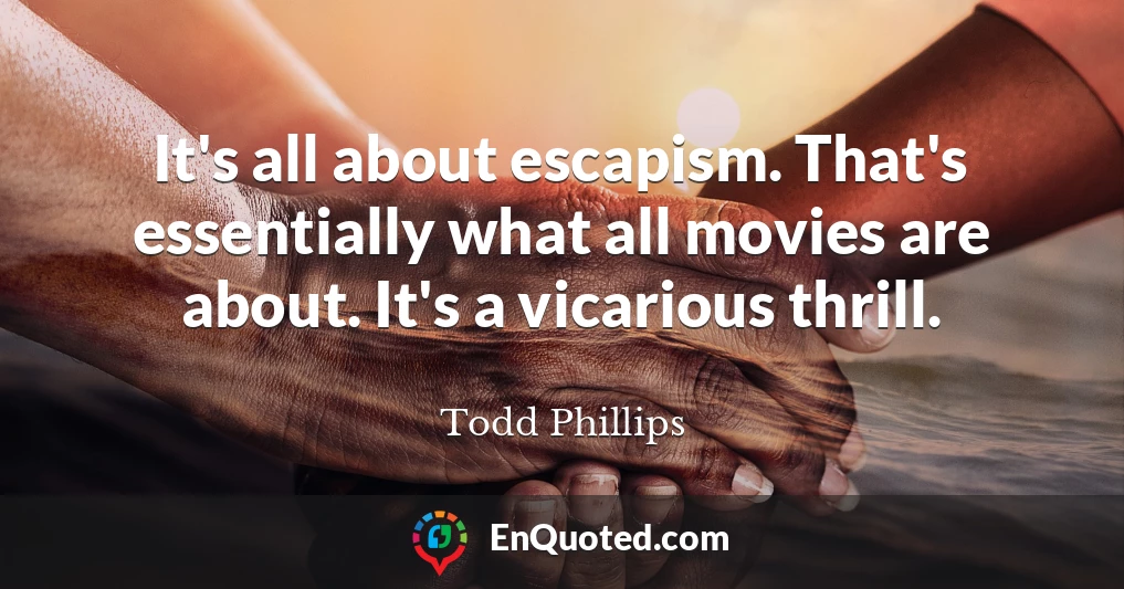 It's all about escapism. That's essentially what all movies are about. It's a vicarious thrill.