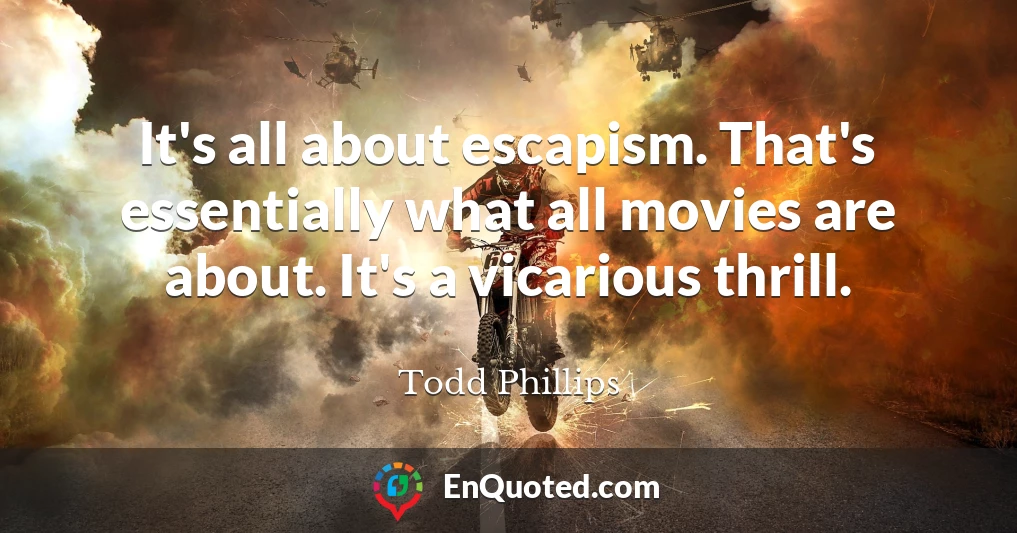 It's all about escapism. That's essentially what all movies are about. It's a vicarious thrill.