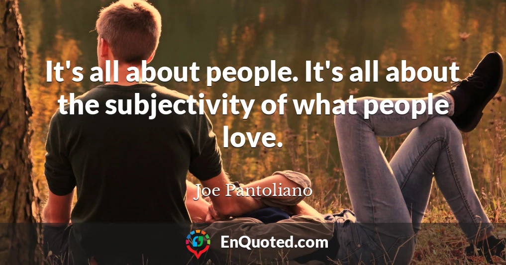 It's all about people. It's all about the subjectivity of what people love.