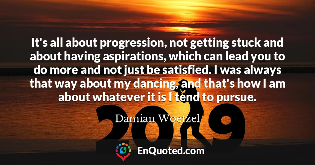 It's all about progression, not getting stuck and about having aspirations, which can lead you to do more and not just be satisfied. I was always that way about my dancing, and that's how I am about whatever it is I tend to pursue.