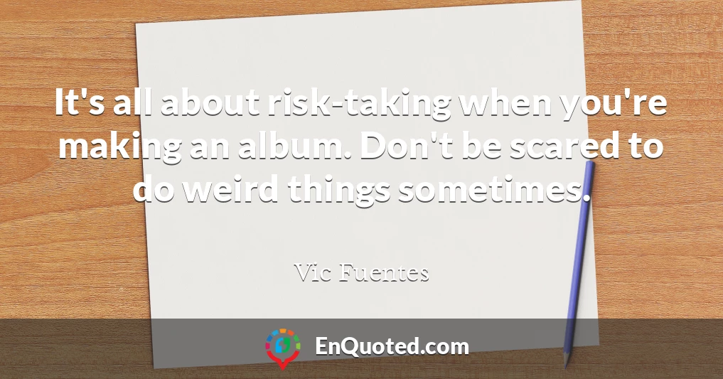 It's all about risk-taking when you're making an album. Don't be scared to do weird things sometimes.