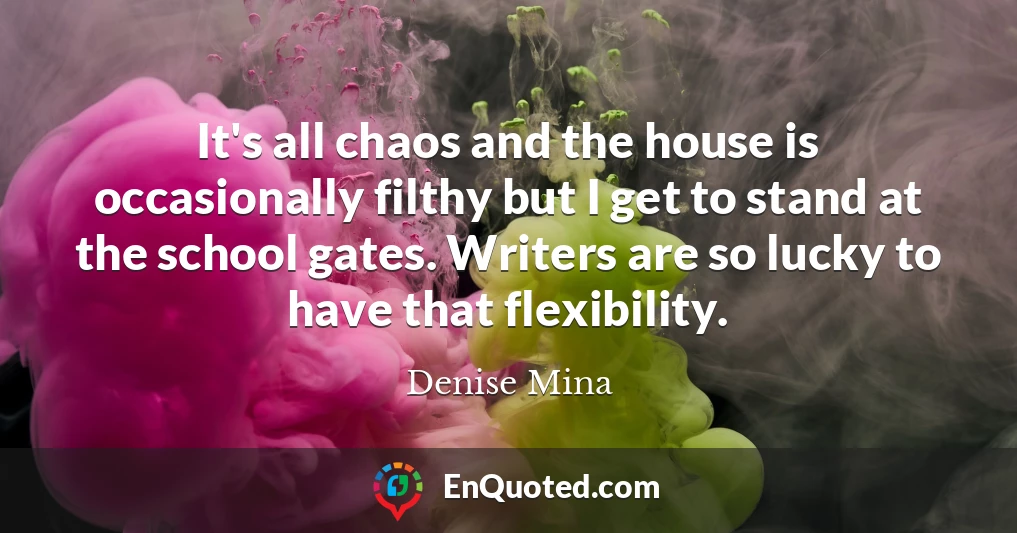 It's all chaos and the house is occasionally filthy but I get to stand at the school gates. Writers are so lucky to have that flexibility.