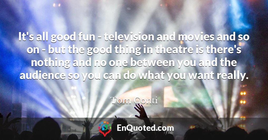 It's all good fun - television and movies and so on - but the good thing in theatre is there's nothing and no one between you and the audience so you can do what you want really.