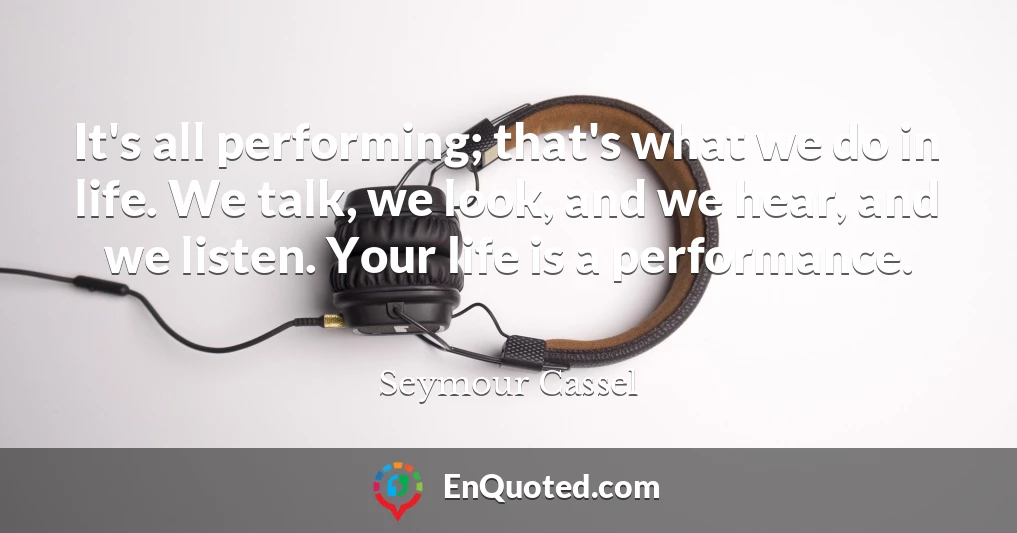 It's all performing; that's what we do in life. We talk, we look, and we hear, and we listen. Your life is a performance.