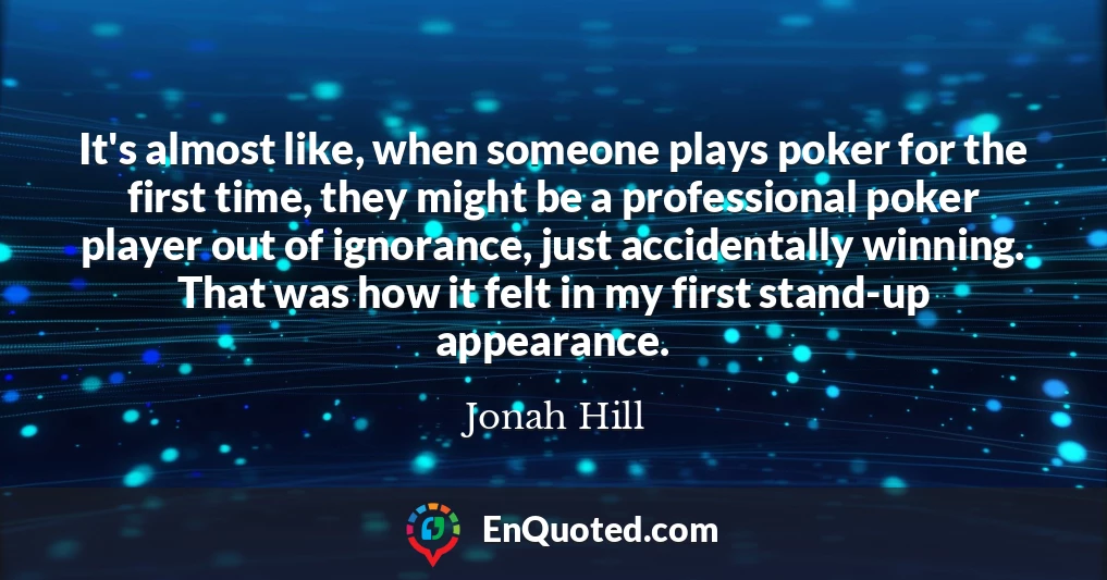 It's almost like, when someone plays poker for the first time, they might be a professional poker player out of ignorance, just accidentally winning. That was how it felt in my first stand-up appearance.