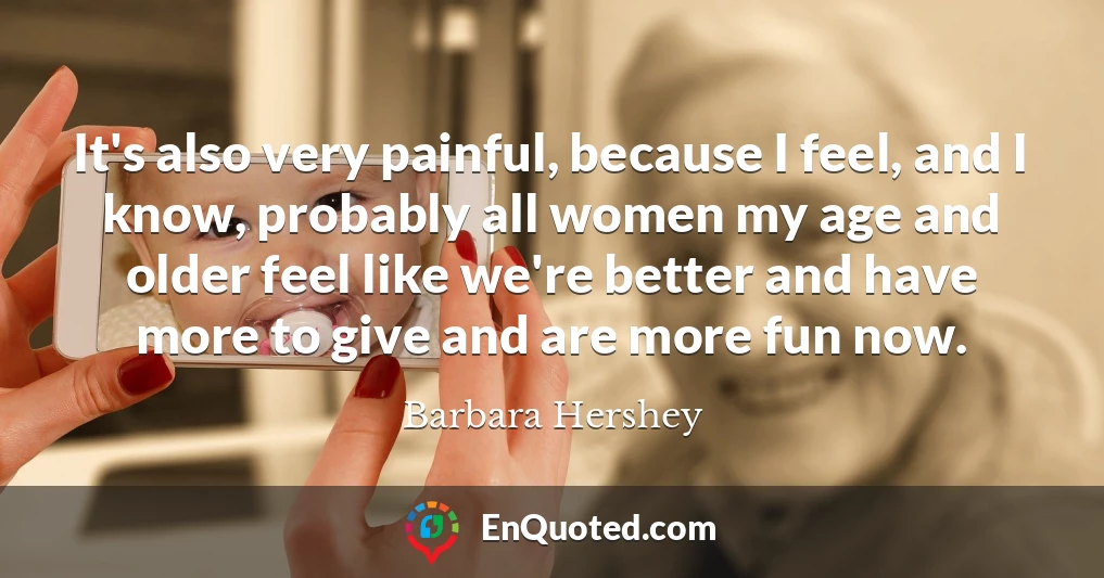 It's also very painful, because I feel, and I know, probably all women my age and older feel like we're better and have more to give and are more fun now.