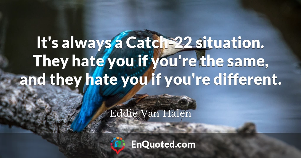 It's always a Catch-22 situation. They hate you if you're the same, and they hate you if you're different.