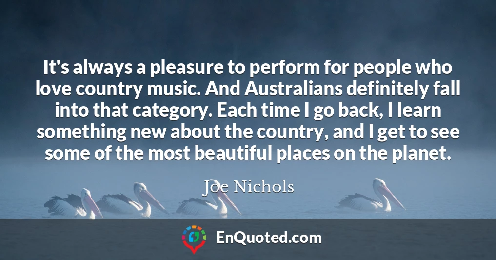 It's always a pleasure to perform for people who love country music. And Australians definitely fall into that category. Each time I go back, I learn something new about the country, and I get to see some of the most beautiful places on the planet.