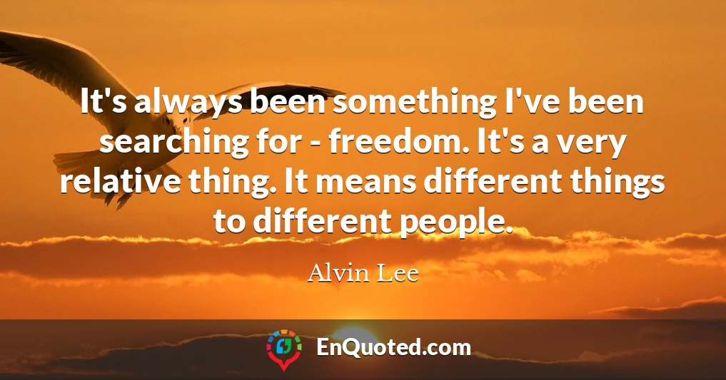 It's always been something I've been searching for - freedom. It's a very relative thing. It means different things to different people.