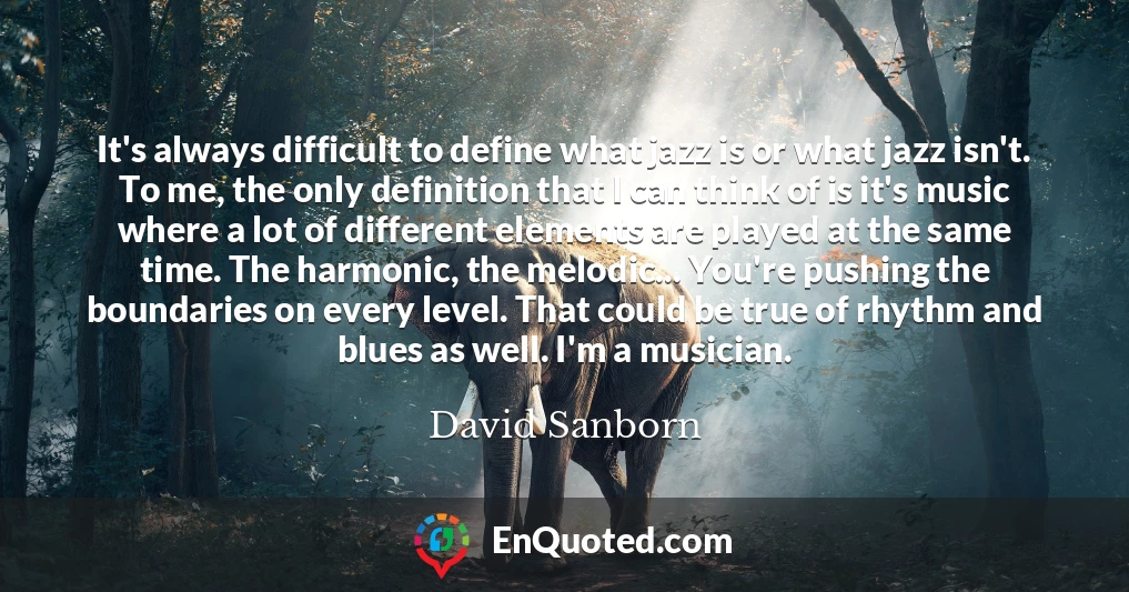 It's always difficult to define what jazz is or what jazz isn't. To me, the only definition that I can think of is it's music where a lot of different elements are played at the same time. The harmonic, the melodic... You're pushing the boundaries on every level. That could be true of rhythm and blues as well. I'm a musician.