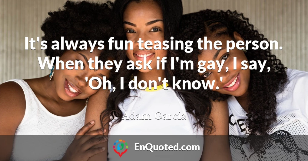 It's always fun teasing the person. When they ask if I'm gay, I say, 'Oh, I don't know.'