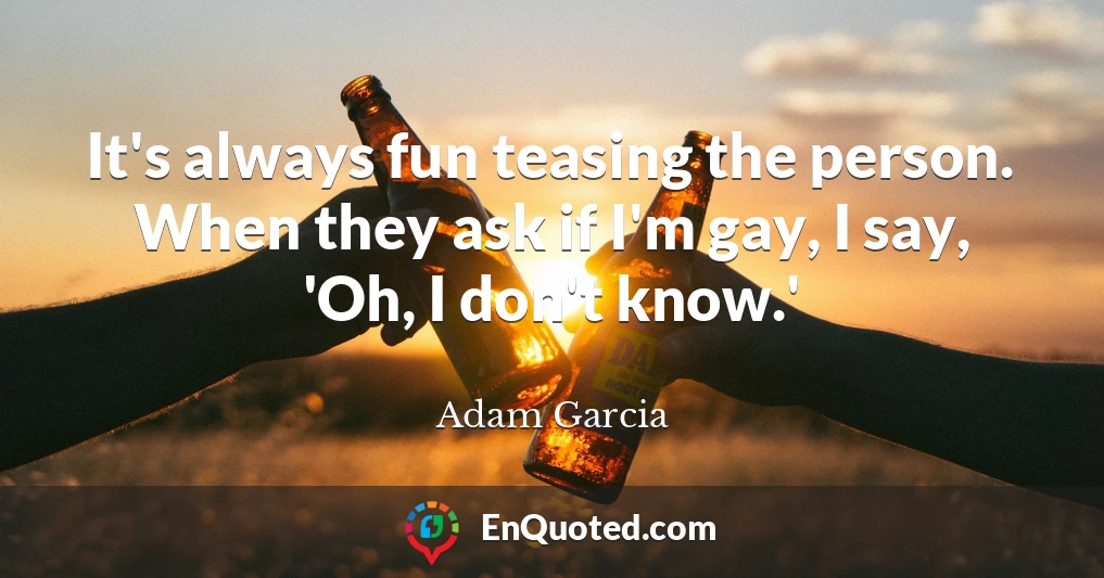 It's always fun teasing the person. When they ask if I'm gay, I say, 'Oh, I don't know.'