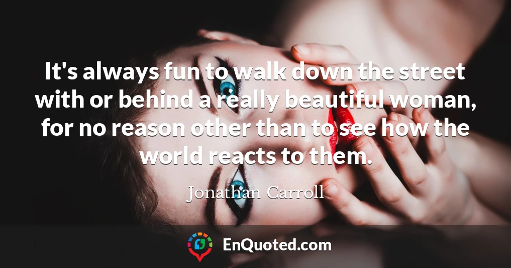 It's always fun to walk down the street with or behind a really beautiful woman, for no reason other than to see how the world reacts to them.
