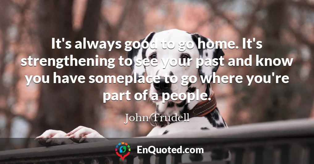 It's always good to go home. It's strengthening to see your past and know you have someplace to go where you're part of a people.