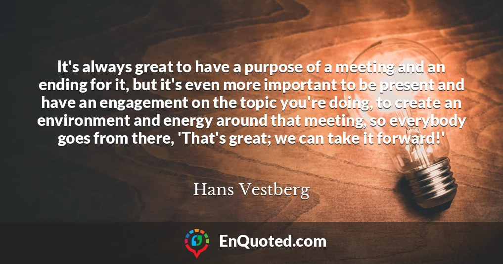 It's always great to have a purpose of a meeting and an ending for it, but it's even more important to be present and have an engagement on the topic you're doing, to create an environment and energy around that meeting, so everybody goes from there, 'That's great; we can take it forward!'