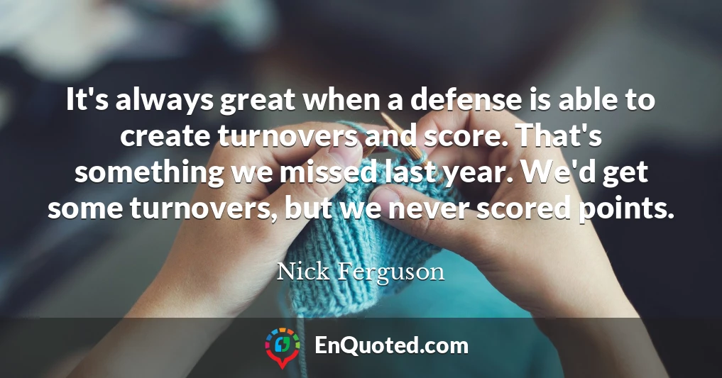 It's always great when a defense is able to create turnovers and score. That's something we missed last year. We'd get some turnovers, but we never scored points.