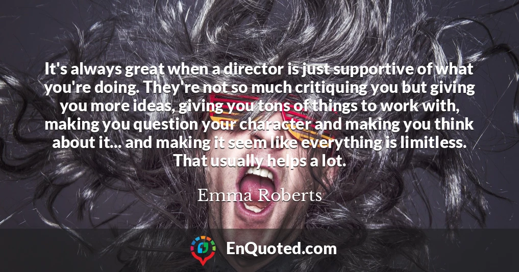 It's always great when a director is just supportive of what you're doing. They're not so much critiquing you but giving you more ideas, giving you tons of things to work with, making you question your character and making you think about it... and making it seem like everything is limitless. That usually helps a lot.