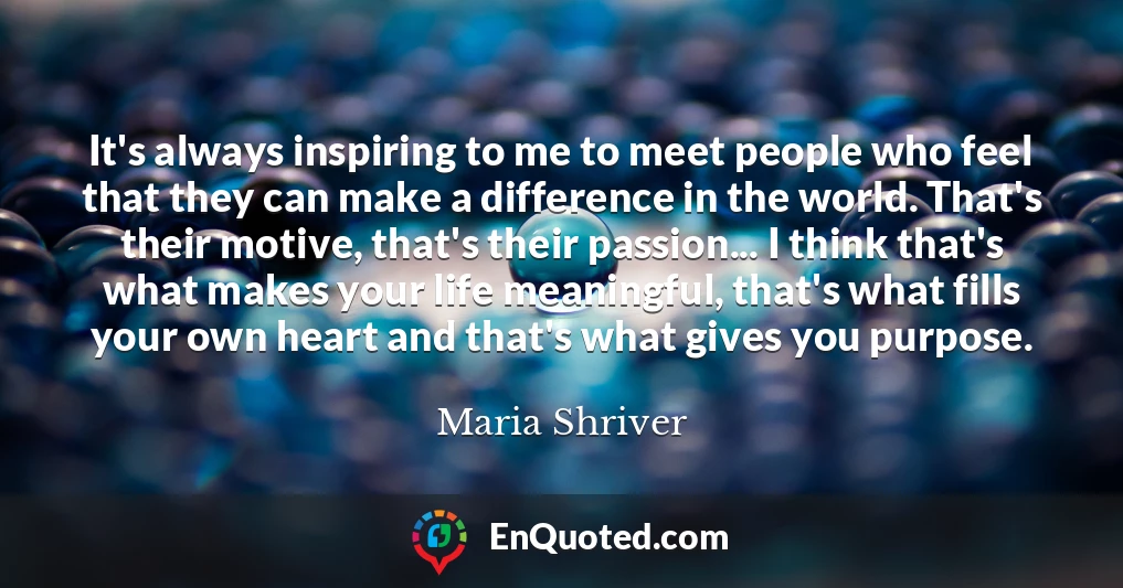 It's always inspiring to me to meet people who feel that they can make a difference in the world. That's their motive, that's their passion... I think that's what makes your life meaningful, that's what fills your own heart and that's what gives you purpose.