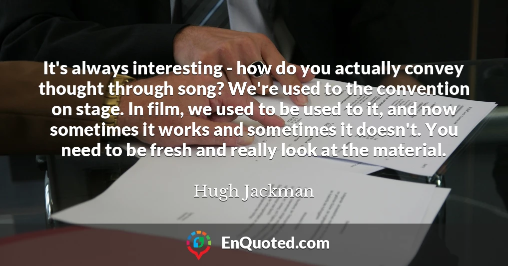 It's always interesting - how do you actually convey thought through song? We're used to the convention on stage. In film, we used to be used to it, and now sometimes it works and sometimes it doesn't. You need to be fresh and really look at the material.