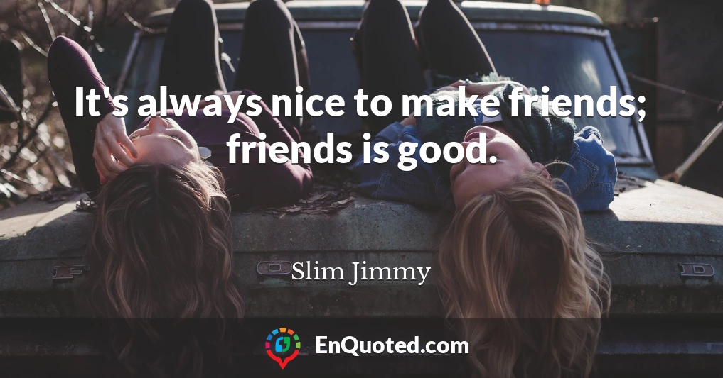 It's always nice to make friends; friends is good.