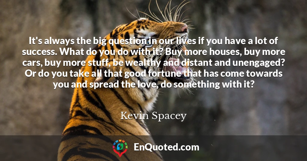 It's always the big question in our lives if you have a lot of success. What do you do with it? Buy more houses, buy more cars, buy more stuff, be wealthy and distant and unengaged? Or do you take all that good fortune that has come towards you and spread the love, do something with it?