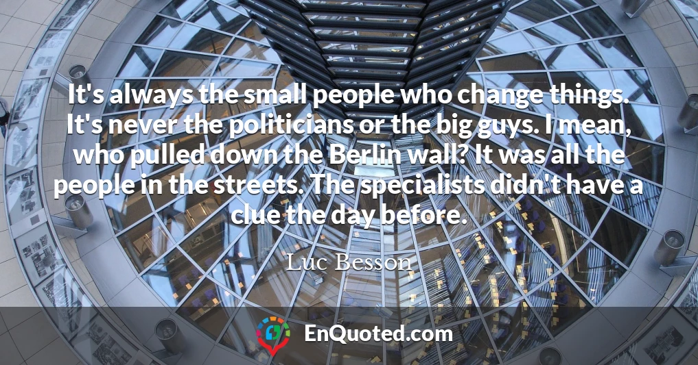 It's always the small people who change things. It's never the politicians or the big guys. I mean, who pulled down the Berlin wall? It was all the people in the streets. The specialists didn't have a clue the day before.