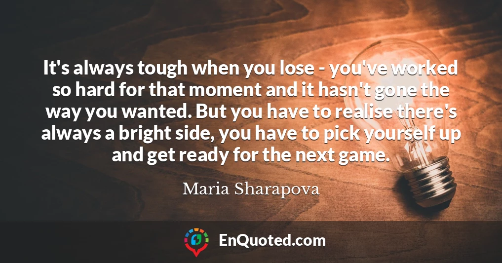 It's always tough when you lose - you've worked so hard for that moment and it hasn't gone the way you wanted. But you have to realise there's always a bright side, you have to pick yourself up and get ready for the next game.