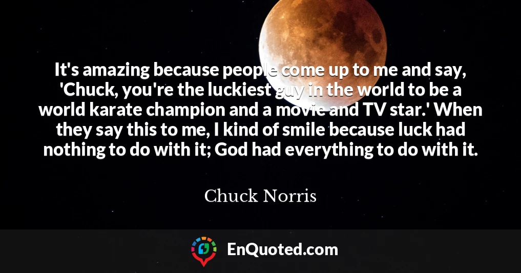 It's amazing because people come up to me and say, 'Chuck, you're the luckiest guy in the world to be a world karate champion and a movie and TV star.' When they say this to me, I kind of smile because luck had nothing to do with it; God had everything to do with it.
