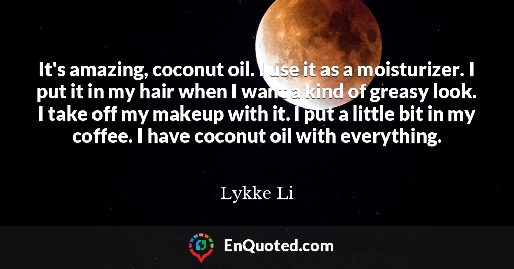 It's amazing, coconut oil. I use it as a moisturizer. I put it in my hair when I want a kind of greasy look. I take off my makeup with it. I put a little bit in my coffee. I have coconut oil with everything.