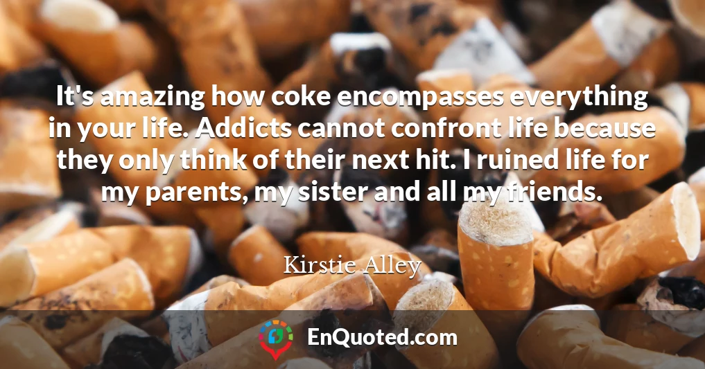 It's amazing how coke encompasses everything in your life. Addicts cannot confront life because they only think of their next hit. I ruined life for my parents, my sister and all my friends.