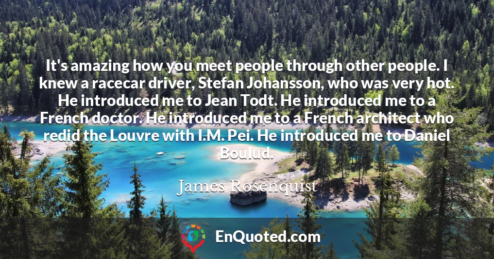 It's amazing how you meet people through other people. I knew a racecar driver, Stefan Johansson, who was very hot. He introduced me to Jean Todt. He introduced me to a French doctor. He introduced me to a French architect who redid the Louvre with I.M. Pei. He introduced me to Daniel Boulud.