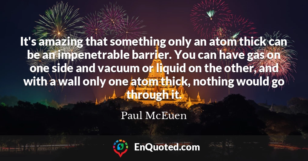 It's amazing that something only an atom thick can be an impenetrable barrier. You can have gas on one side and vacuum or liquid on the other, and with a wall only one atom thick, nothing would go through it.