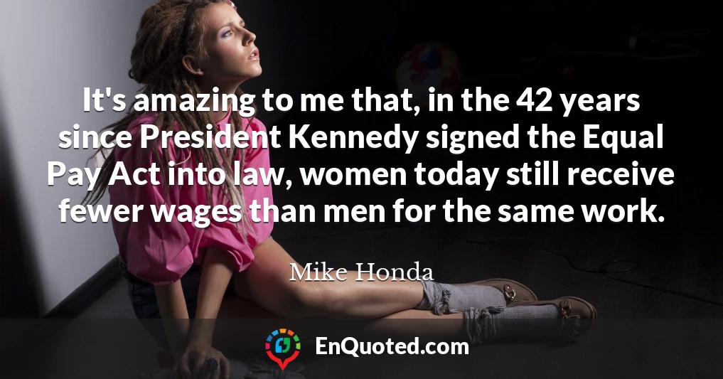 It's amazing to me that, in the 42 years since President Kennedy signed the Equal Pay Act into law, women today still receive fewer wages than men for the same work.