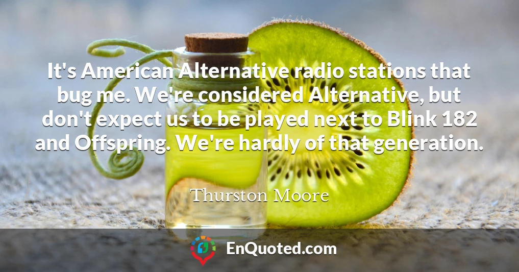 It's American Alternative radio stations that bug me. We're considered Alternative, but don't expect us to be played next to Blink 182 and Offspring. We're hardly of that generation.