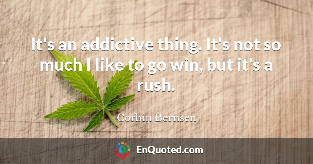 It's an addictive thing. It's not so much I like to go win, but it's a rush.