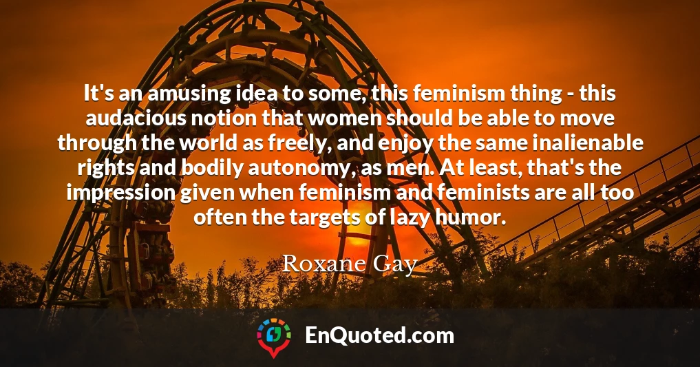 It's an amusing idea to some, this feminism thing - this audacious notion that women should be able to move through the world as freely, and enjoy the same inalienable rights and bodily autonomy, as men. At least, that's the impression given when feminism and feminists are all too often the targets of lazy humor.