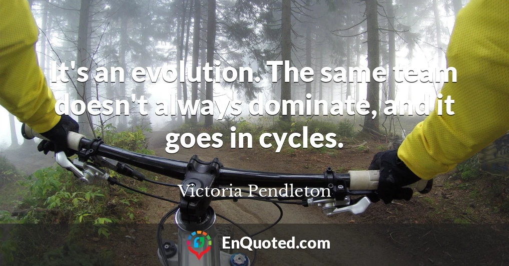 It's an evolution. The same team doesn't always dominate, and it goes in cycles.