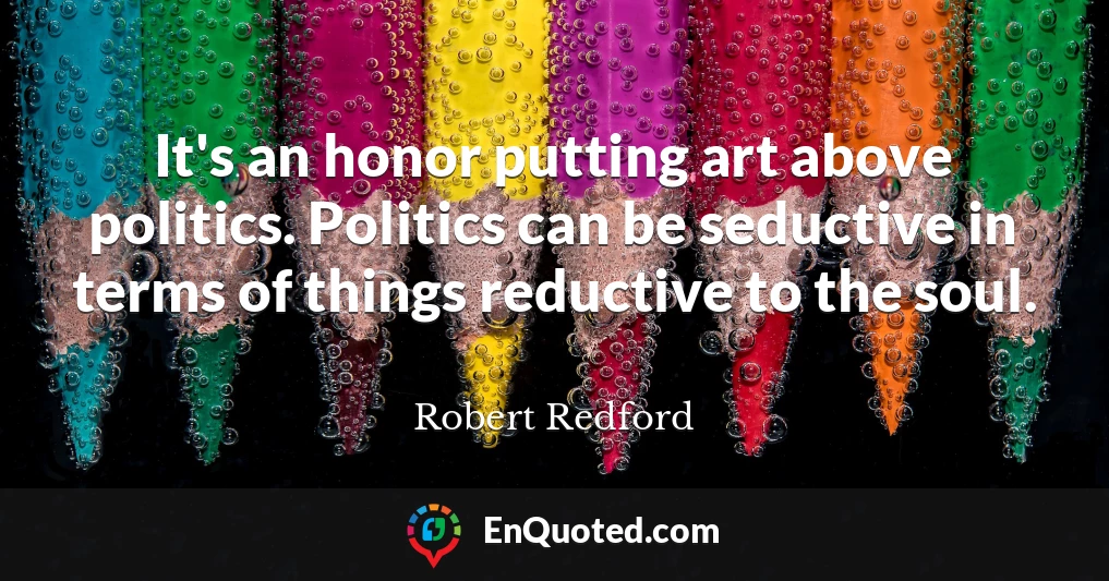 It's an honor putting art above politics. Politics can be seductive in terms of things reductive to the soul.