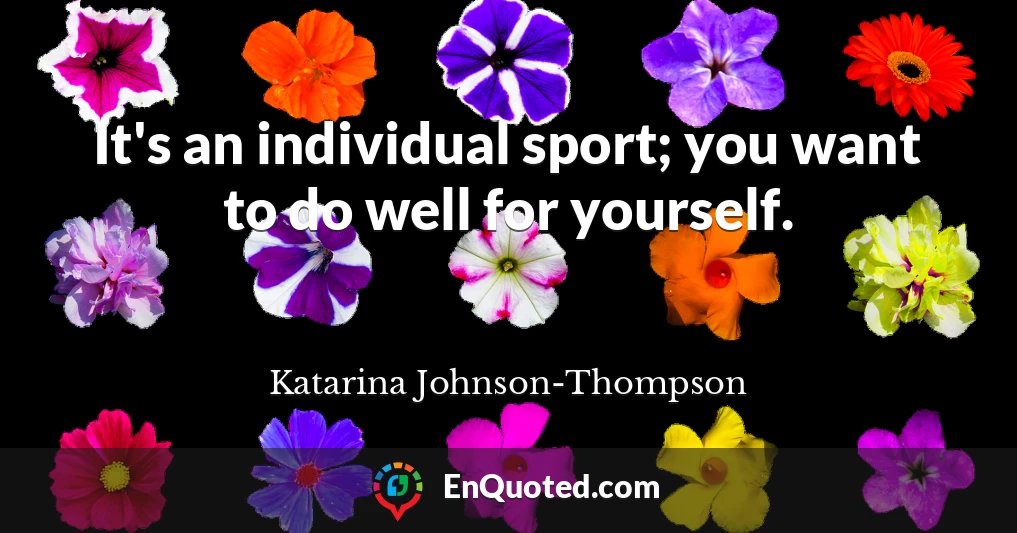 It's an individual sport; you want to do well for yourself.