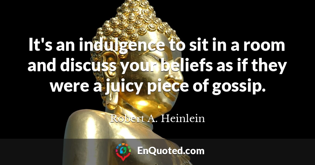 It's an indulgence to sit in a room and discuss your beliefs as if they were a juicy piece of gossip.