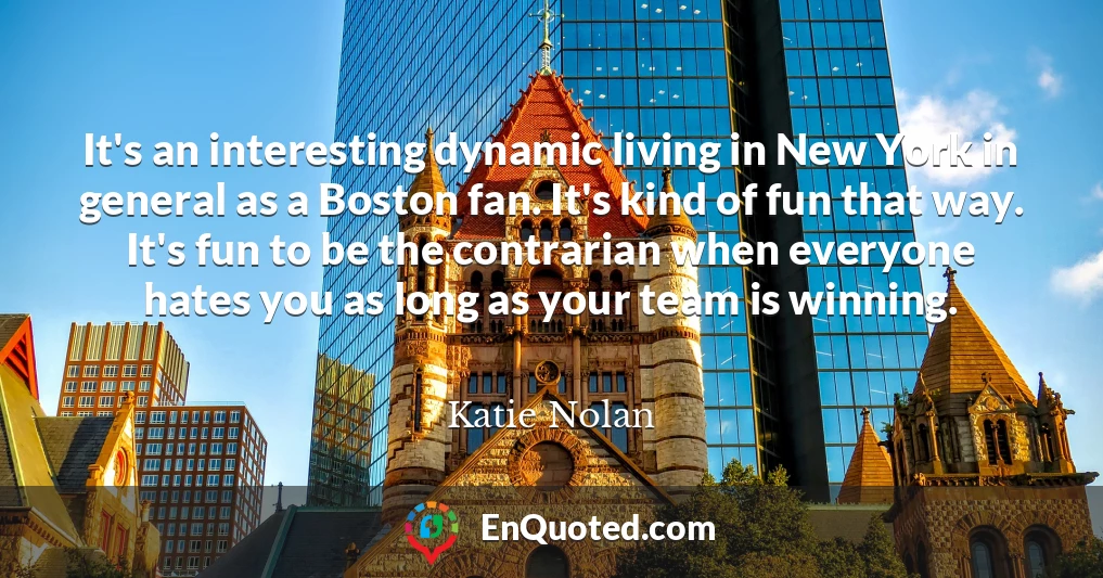 It's an interesting dynamic living in New York in general as a Boston fan. It's kind of fun that way. It's fun to be the contrarian when everyone hates you as long as your team is winning.